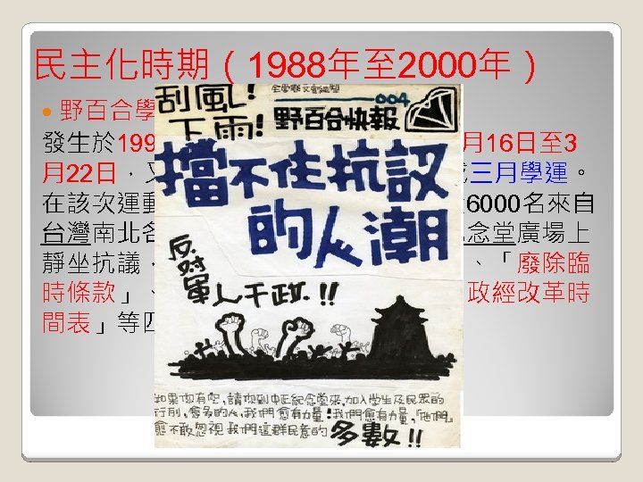 民主化時期（1988年至 2000年） 野百合學運: 發生於 1990年中華民國總統選舉前的3月16日至 3 月22日，又稱野百合學運或台北學運或三月學運。 在該次運動中，人數最多時曾經有將近 6000名來自 台灣南北各地的大學生，集結在中正紀念堂廣場上 靜坐抗議，他們提出「解散國民大會」、「廢除臨 時條款」、「召開國是會議」、以及「政經改革時 間表」等四大訴求。 