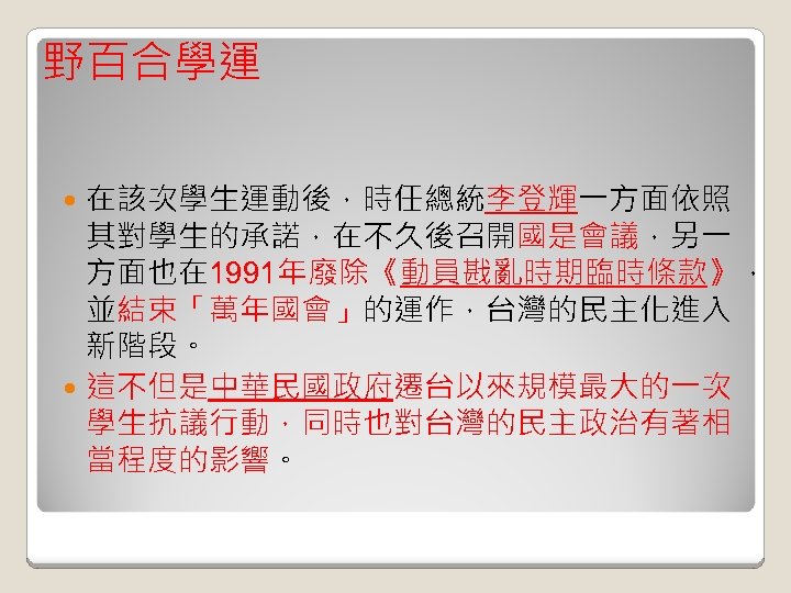 野百合學運 在該次學生運動後，時任總統李登輝一方面依照 其對學生的承諾，在不久後召開國是會議，另一 方面也在 1991年廢除《動員戡亂時期臨時條款》， 並結束「萬年國會」的運作，台灣的民主化進入 新階段。 這不但是中華民國政府遷台以來規模最大的一次 學生抗議行動，同時也對台灣的民主政治有著相 當程度的影響。 
