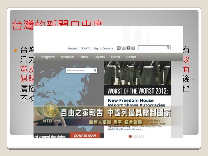 台灣的新聞自由度 台灣的新聞自由度在亞洲國家中名列前茅，擁有 活力充沛且各具特色的媒體，新聞媒體對政府政 策及官員不當作為都積極報導。此外，台灣平面 媒體並未受到國家控制，並經近年來多項改革後， 廣播及電視媒體不再由新聞局發給執照，內容也 不須接受審查。 