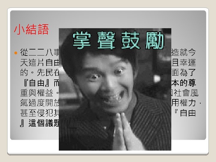 小結語 從二二八事件至今，先民們的血汗和淚水造就今 天這片自由的土地予我們，我們是幸福而且幸運 的。先民在政治、教育、生活等等許多方面為了 『自由』而不停的抗爭，為的就是爭取基本的尊 重與權益。實在令人欽佩!但近年來卻也因社會風 氣過度開放自由而使許多台灣人民過度使用權力， 甚至侵犯其他人的權利！因此，我們應在『自由 』這個議題好好深入探討研究。 