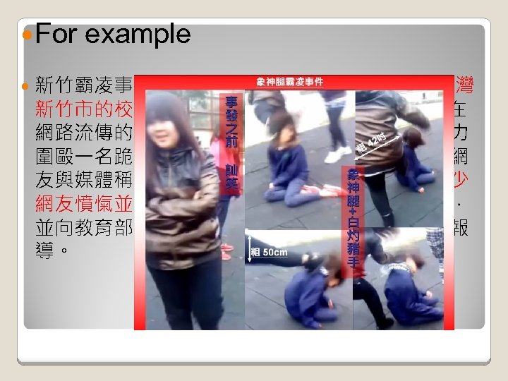  For example 新竹霸凌事件，或稱象腿幫霸凌事件: 為發生於台灣 新竹市的校園霸凌事件，起因於 2011年 3月25日在 網路流傳的一部霸凌影片，一群中學女生使用暴力 圍毆一名跪坐在地上的國中女生，眾多施暴者被網 友與媒體稱為「象腿幫」。施暴者的手法引發不少 網友憤愾並進行人肉搜索，而得知地點在新竹市， 並向教育部及警政署檢舉告發，引起媒體的大量報 導。