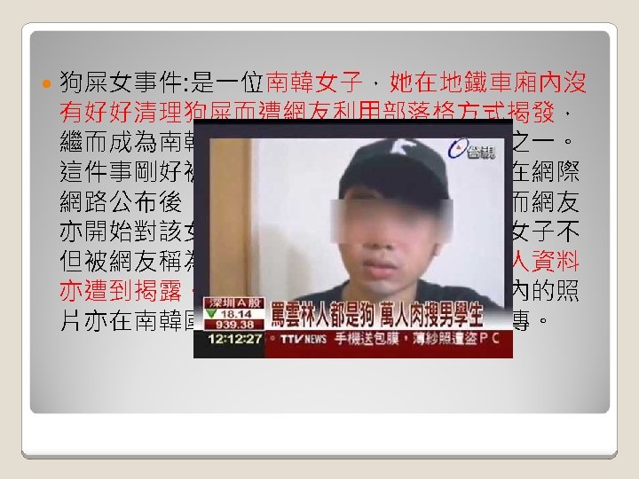  狗屎女事件: 是一位南韓女子，她在地鐵車廂內沒 有好好清理狗屎而遭網友利用部落格方式揭發， 繼而成為南韓網際網路界內最轟動的大事之一。 這件事剛好被一位網友看見並將之拍下，在網際 網路公布後，隨即引起其他網友的注意。而網友 亦開始對該女子有所注意，過了不久，該女子不 但被網友稱為狗屎女，她與她的親友的個人資料 亦遭到揭露。而她與她的愛犬在地鐵車廂內的照 片亦在南韓國內的網際網路入門網站內流傳。 