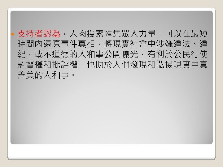  支持者認為，人肉搜索匯集眾人力量，可以在最短 時間內還原事件真相，將現實社會中涉嫌違法、違 紀，或不道德的人和事公開曝光，有利於公民行使 監督權和批評權，也助於人們發現和弘揚現實中真 善美的人和事。 