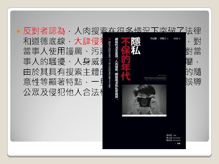  反對者認為，人肉搜索在很多情況下突破了法律 和道德底線，大肆侵犯他人名譽權和隱私權，對 當事人使用謾罵、污蔑等語言暴力，並導致對當 事人的騷擾、人身威脅，甚至殃及家人和親屬， 由於其具有搜索主體的不確定性和搜索對象的隨 意性等顯著特點，一旦被濫用，很容易產生誤導 公眾及侵犯他人合法權益等不良后果。 