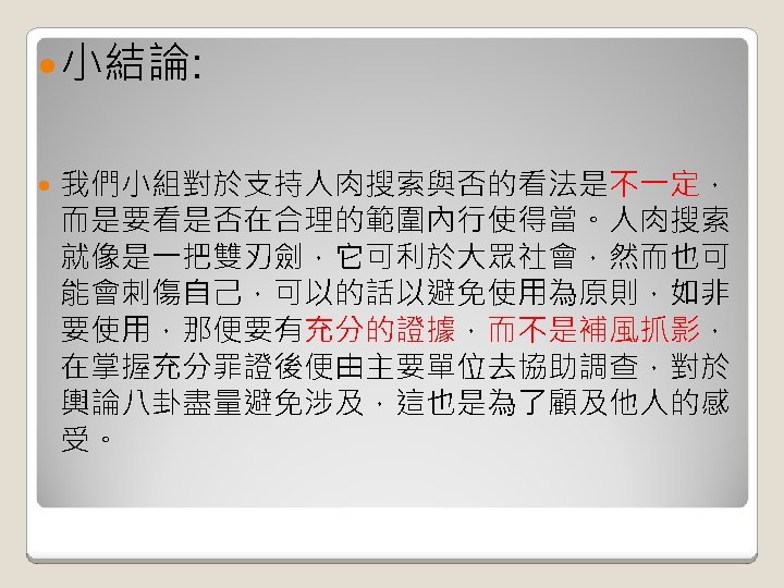  小結論: 我們小組對於支持人肉搜索與否的看法是不一定， 而是要看是否在合理的範圍內行使得當。人肉搜索 就像是一把雙刃劍，它可利於大眾社會，然而也可 能會刺傷自己，可以的話以避免使用為原則，如非 要使用，那便要有充分的證據，而不是補風抓影， 在掌握充分罪證後便由主要單位去協助調查，對於 輿論八卦盡量避免涉及，這也是為了顧及他人的感 受。 