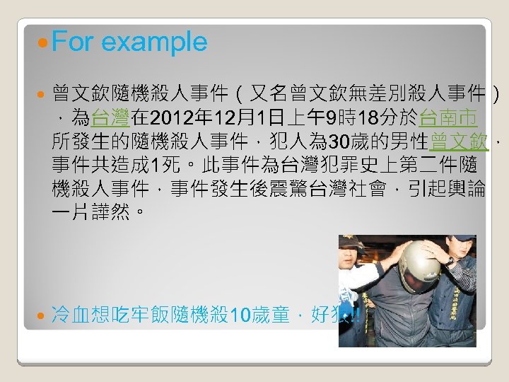  For example 曾文欽隨機殺人事件（又名曾文欽無差別殺人事件） ，為台灣在 2012年 12月1日上午9時18分於台南市 所發生的隨機殺人事件，犯人為 30歲的男性曾文欽， 事件共造成 1死。此事件為台灣犯罪史上第二件隨 機殺人事件，事件發生後震驚台灣社會，引起輿論 一片譁然。 冷血想吃牢飯隨機殺