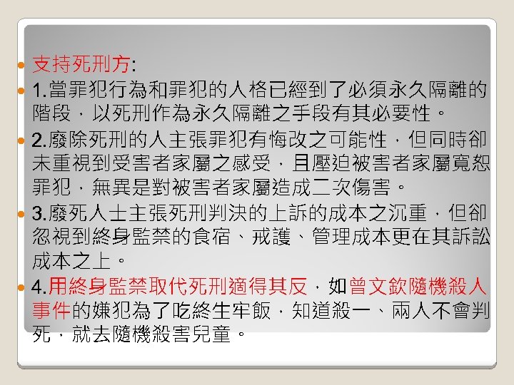 支持死刑方: 1. 當罪犯行為和罪犯的人格已經到了必須永久隔離的 階段，以死刑作為永久隔離之手段有其必要性。 2. 廢除死刑的人主張罪犯有悔改之可能性，但同時卻 未重視到受害者家屬之感受，且壓迫被害者家屬寬恕 罪犯，無異是對被害者家屬造成二次傷害。 3. 廢死人士主張死刑判決的上訴的成本之沉重，但卻 忽視到終身監禁的食宿、戒護、管理成本更在其訴訟 成本之上。 4. 用終身監禁取代死刑適得其反，如曾文欽隨機殺人
