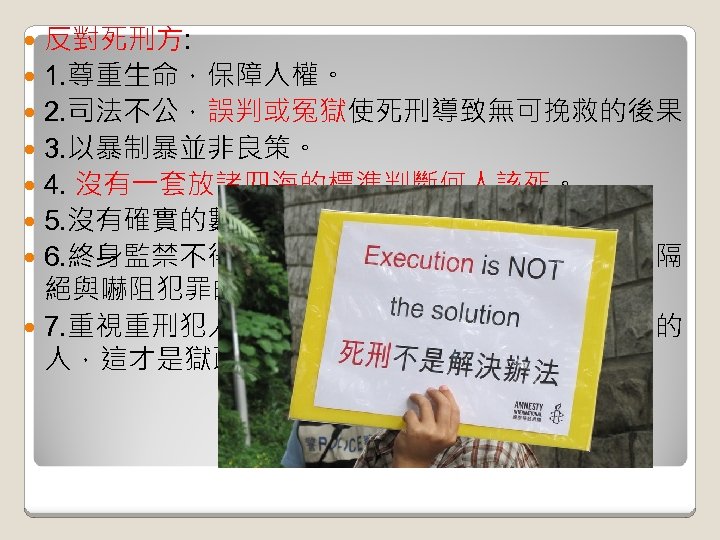 反對死刑方: 1. 尊重生命，保障人權。 2. 司法不公，誤判或冤獄使死刑導致無可挽救的後果 3. 以暴制暴並非良策。 4. 沒有一套放諸四海的標準判斷何人該死。 5. 沒有確實的數據表明死刑比無期徒刑更有用。 6. 終身監禁不得假釋和死刑一樣有將重罪者與社會隔 絕與嚇阻犯罪的效果，且對造成的侵害較小。