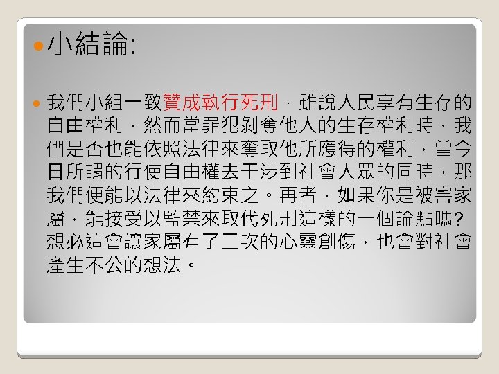  小結論: 我們小組一致贊成執行死刑，雖說人民享有生存的 自由權利，然而當罪犯剝奪他人的生存權利時，我 們是否也能依照法律來奪取他所應得的權利，當今 日所謂的行使自由權去干涉到社會大眾的同時，那 我們便能以法律來約束之。再者，如果你是被害家 屬，能接受以監禁來取代死刑這樣的一個論點嗎? 想必這會讓家屬有了二次的心靈創傷，也會對社會 產生不公的想法。 