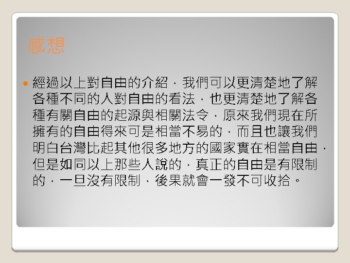 感想 經過以上對自由的介紹，我們可以更清楚地了解 各種不同的人對自由的看法，也更清楚地了解各 種有關自由的起源與相關法令，原來我們現在所 擁有的自由得來可是相當不易的，而且也讓我們 明白台灣比起其他很多地方的國家實在相當自由， 但是如同以上那些人說的，真正的自由是有限制 的，一旦沒有限制，後果就會一發不可收拾。 