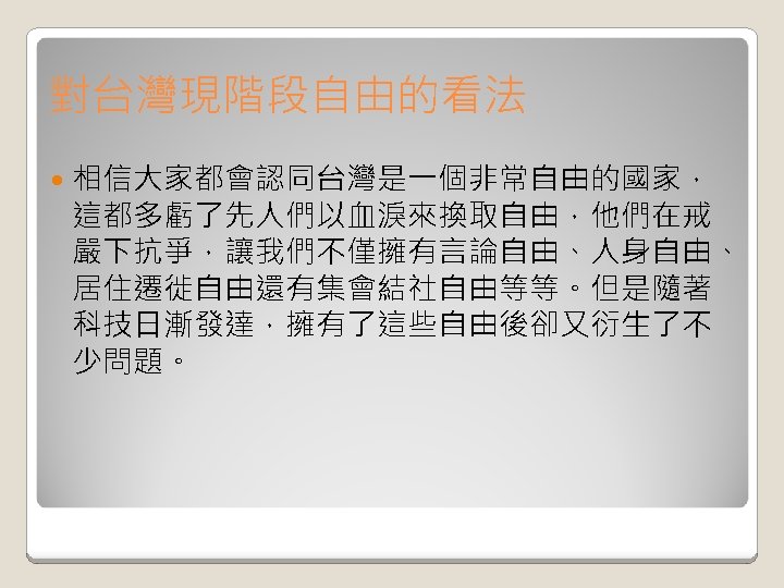 對台灣現階段自由的看法 相信大家都會認同台灣是一個非常自由的國家， 這都多虧了先人們以血淚來換取自由，他們在戒 嚴下抗爭，讓我們不僅擁有言論自由、人身自由、 居住遷徙自由還有集會結社自由等等。但是隨著 科技日漸發達，擁有了這些自由後卻又衍生了不 少問題。 