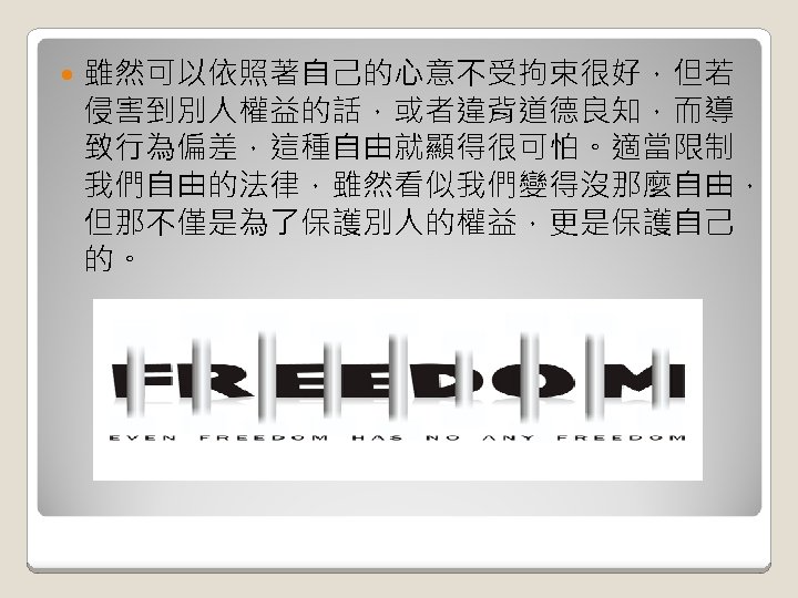  雖然可以依照著自己的心意不受拘束很好，但若 侵害到別人權益的話，或者違背道德良知，而導 致行為偏差，這種自由就顯得很可怕。適當限制 我們自由的法律，雖然看似我們變得沒那麼自由， 但那不僅是為了保護別人的權益，更是保護自己 的。 
