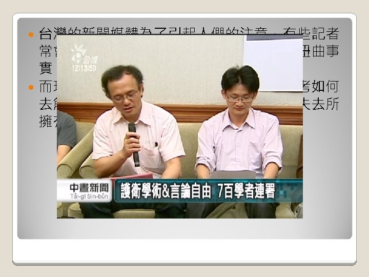 台灣的新聞媒體為了引起人們的注意，有些記者 常會濫用他們所擁有的新聞自由，誇大或扭曲事 實，混淆大眾視聽，影響我們知的權利。 而現在旺中案的問題，如果政府不好好思考如何 去解決，我們可能就會面臨媒體被壟斷而失去所 擁有的新聞自由了。 