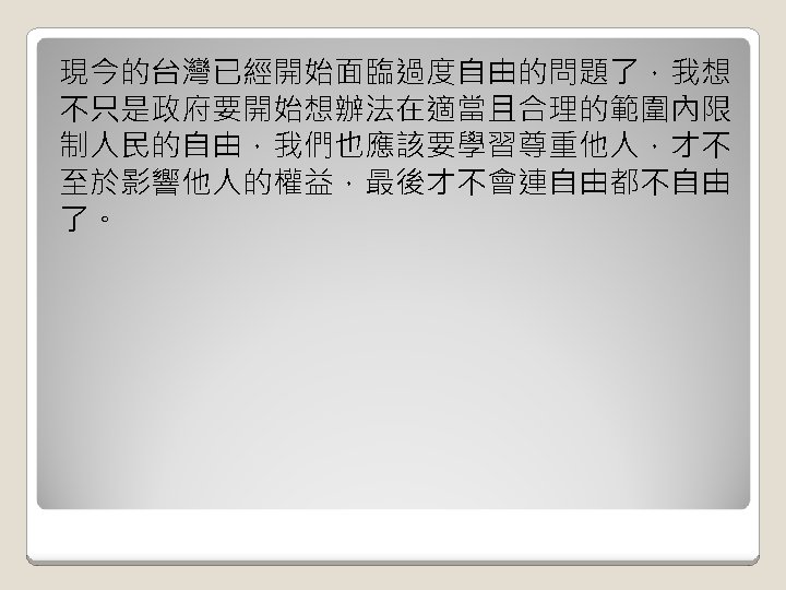 現今的台灣已經開始面臨過度自由的問題了，我想 不只是政府要開始想辦法在適當且合理的範圍內限 制人民的自由，我們也應該要學習尊重他人，才不 至於影響他人的權益，最後才不會連自由都不自由 了。 