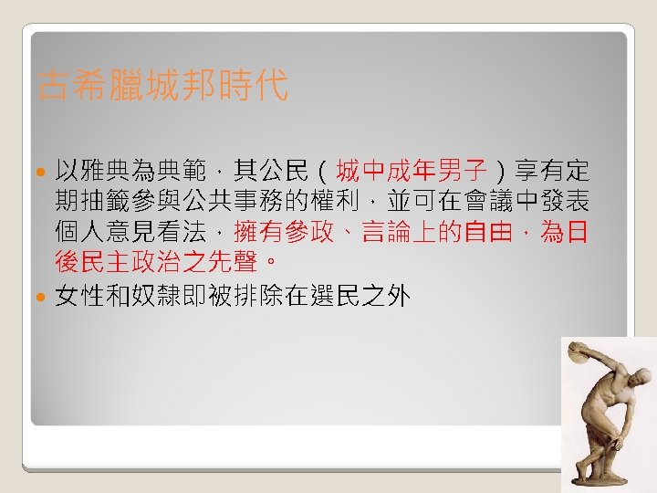 古希臘城邦時代 以雅典為典範，其公民（城中成年男子）享有定 期抽籤參與公共事務的權利，並可在會議中發表 個人意見看法，擁有參政、言論上的自由，為日 後民主政治之先聲。 女性和奴隸即被排除在選民之外 