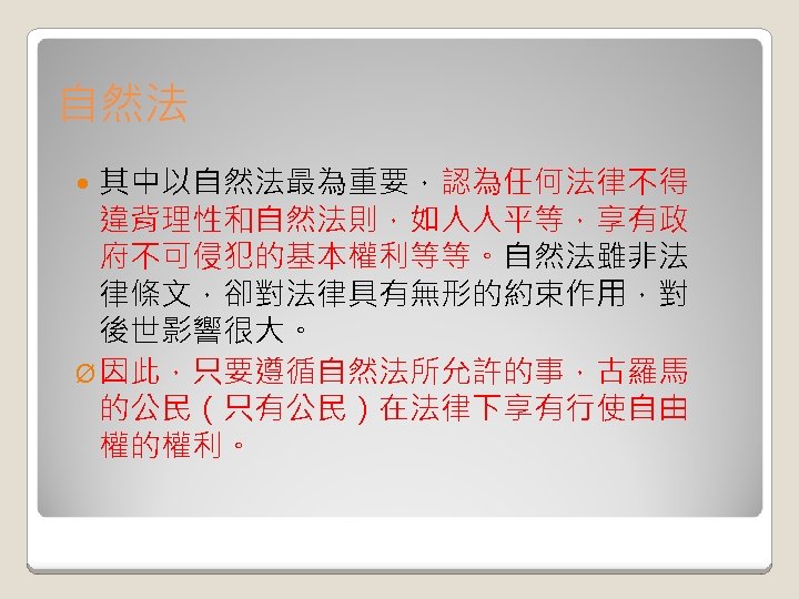 自然法 其中以自然法最為重要，認為任何法律不得 違背理性和自然法則，如人人平等，享有政 府不可侵犯的基本權利等等。自然法雖非法 律條文，卻對法律具有無形的約束作用，對 後世影響很大。 Ø 因此，只要遵循自然法所允許的事，古羅馬 的公民（只有公民）在法律下享有行使自由 權的權利。 