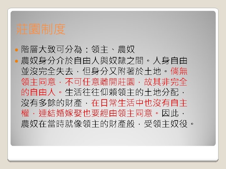 莊園制度 階層大致可分為：領主、農奴 農奴身分介於自由人與奴隸之間。人身自由 並沒完全失去，但身分又附著於土地。倘無 領主同意，不可任意離開莊園，故其非完全 的自由人。生活往往仰賴領主的土地分配， 沒有多餘的財產，在日常生活中也沒有自主 權，連結婚嫁娶也要經由領主同意。因此， 農奴在當時就像領主的財產般，受領主奴役。 