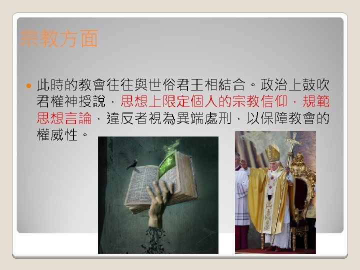宗教方面 此時的教會往往與世俗君王相結合。政治上鼓吹 君權神授說，思想上限定個人的宗教信仰，規範 思想言論，違反者視為異端處刑，以保障教會的 權威性。 