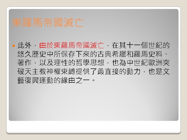 東羅馬帝國滅亡 此外，由於東羅馬帝國滅亡，在其十一個世紀的 悠久歷史中所保存下來的古典希臘和羅馬史料、 著作，以及理性的哲學思想，也為中世紀歐洲突 破天主教神權束縛提供了最直接的動力，也是文 藝復興運動的緣由之一。 