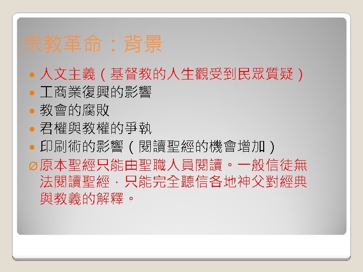 宗教革命：背景 人文主義（基督教的人生觀受到民眾質疑） 商業復興的影響 教會的腐敗 君權與教權的爭執 印刷術的影響（閱讀聖經的機會增加） Ø 原本聖經只能由聖職人員閱讀。一般信徒無 法閱讀聖經，只能完全聽信各地神父對經典 與教義的解釋。 