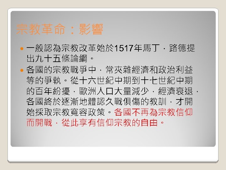 宗教革命：影響 一般認為宗教改革始於 1517年馬丁．路德提 出九十五條論綱。 各國的宗教戰爭中，常夾雜經濟和政治利益 等的爭執。從十六世紀中期到十七世紀中期 的百年紛擾，歐洲人口大量減少，經濟衰退， 各國終於逐漸地體認久戰俱傷的教訓，才開 始採取宗教寬容政策。各國不再為宗教信仰 而開戰，從此享有信仰宗教的自由。 