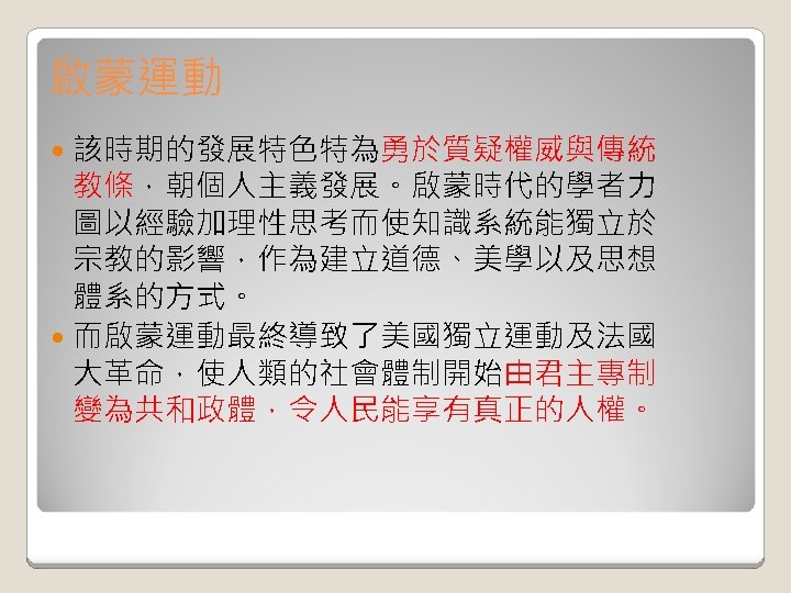 啟蒙運動 該時期的發展特色特為勇於質疑權威與傳統 教條，朝個人主義發展。啟蒙時代的學者力 圖以經驗加理性思考而使知識系統能獨立於 宗教的影響，作為建立道德、美學以及思想 體系的方式。 而啟蒙運動最終導致了美國獨立運動及法國 大革命，使人類的社會體制開始由君主專制 變為共和政體，令人民能享有真正的人權。 
