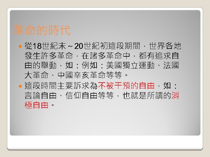 革命的時代 從 18世紀末～ 20世紀初這段期間，世界各地 發生許多革命，在諸多革命中，都有追求自 由的舉動，如：例如：美國獨立運動、法國 大革命、中國辛亥革命等等。 這段時間主要訴求為不被干預的自由，如： 言論自由、信仰自由等等，也就是所謂的消 極自由。 