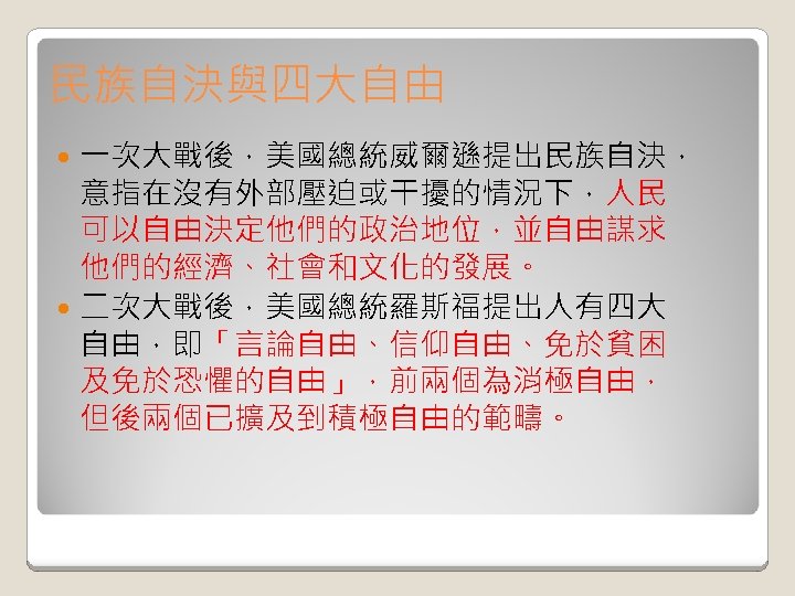 民族自決與四大自由 一次大戰後，美國總統威爾遜提出民族自決， 意指在沒有外部壓迫或干擾的情況下，人民 可以自由決定他們的政治地位，並自由謀求 他們的經濟、社會和文化的發展。 二次大戰後，美國總統羅斯福提出人有四大 自由，即「言論自由、信仰自由、免於貧困 及免於恐懼的自由」，前兩個為消極自由， 但後兩個已擴及到積極自由的範疇。 