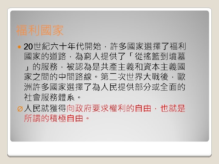 福利國家 20世紀六十年代開始，許多國家選擇了福利 國家的道路，為窮人提供了「從搖籃到墳墓 」的服務，被認為是共產主義和資本主義國 家之間的中間路線。第二次世界大戰後，歐 洲許多國家選擇了為人民提供部分或全面的 社會服務體系。 Ø 人民就獲得向政府要求權利的自由，也就是 所謂的積極自由。 