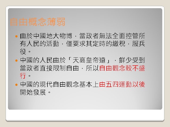 自由概念薄弱 由於中國地大物博，當政者無法全面控管所 有人民的活動，僅要求其定時的繳稅，服兵 役。 中國的人民由於「天高皇帝遠」，鮮少受到 當政者直接限制自由，所以自由觀念較不盛 行。 中國的現代自由觀念基本上由五四運動以後 開始發展。 
