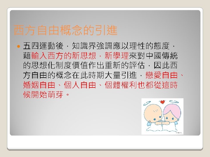 西方自由概念的引進 五四運動後，知識界強調應以理性的態度， 藉輸入西方的新思想，新學理來對中國傳統 的思想化制度價值作出重新的評估，因此西 方自由的概念在此時期大量引進，戀愛自由、 婚姻自由、個人自由、個體權利也都從這時 候開始萌芽。 