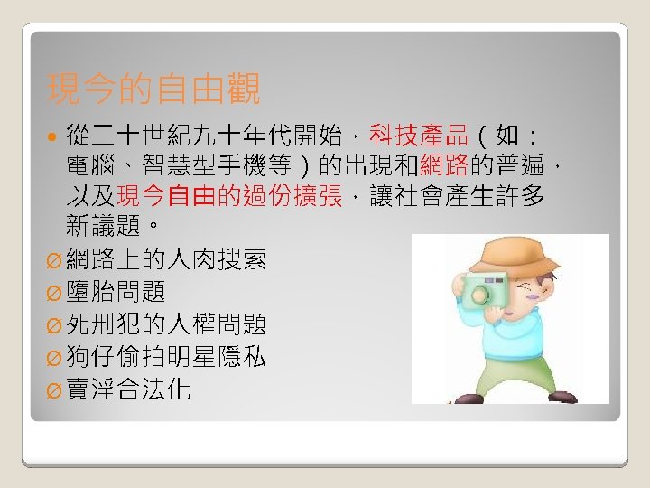 現今的自由觀 從二十世紀九十年代開始，科技產品（如： 電腦、智慧型手機等）的出現和網路的普遍， 以及現今自由的過份擴張，讓社會產生許多 新議題。 Ø 網路上的人肉搜索 Ø 墮胎問題 Ø 死刑犯的人權問題 Ø 狗仔偷拍明星隱私 Ø