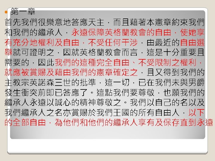 第一章 首先我們很樂意地答應天主，而且藉著本憲章約束我們 和我們的繼承人，永遠保障英格蘭教會的自由，使她享 有充分地權利及自由，不受任何干涉，由最近的自由選 舉就可證明之，因就英格蘭教會而言，這是十分重要且 需要的，因此我們的這種完全自由、不受限制之權利， 就應被賞賜及藉由我們的憲章確定之，且又得到我們的 主教宗英諾森三世的批準，這一切，已在我們未與男爵 發生衝突前即已答應了。這點我們要尊敬，也願我們的 繼承人永遠以誠心的精神尊敬之。我們以自己的名以及 我們繼承人之名亦賞賜於我們王國的所有自由人，以下 的全部自由，為他們和他們的繼承人享有及保存直到永遠。 