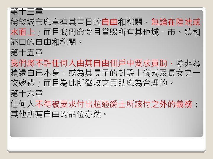 第十三章 倫敦城市應享有其昔日的自由和稅關，無論在陸地或 水面上；而且我們命令且賞賜所有其他城、市、鎮和 港口的自由和稅關。 第十五章 我們將不許任何人由其自由佃戶中要求貢助，除非為 贖還自已本身，或為其長子的封爵士儀式及長女之一 次嫁禮；而且為此所徵收之貢助應為合理的。 第十六章 任何人不得被要求付出超過爵士所該付之外的義務； 其他所有自由的品位亦然。 