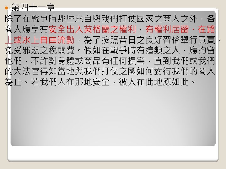 第四十一章 除了在戰爭時那些來自與我們打仗國家之商人之外，各 商人應享有安全出入英格蘭之權利，有權利居留、在路 上或水上自由流動，為了按照昔日之良好習俗舉行買賣， 免受邪惡之稅關費。假如在戰爭時有這類之人，應拘留 他們，不許對身體或商品有任何損害，直到我們或我們 的大法官得知當地與我們打仗之國如何對待我們的商人 為止。若我們人在那地安全，彼人在此地應如此。 