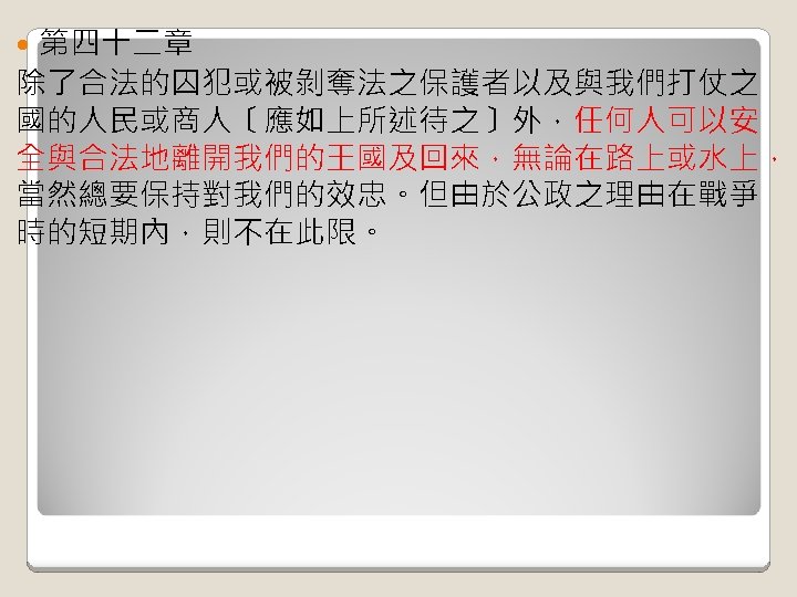 第四十二章 除了合法的囚犯或被剝奪法之保護者以及與我們打仗之 國的人民或商人〔應如上所述待之〕外，任何人可以安 全與合法地離開我們的王國及回來，無論在路上或水上， 當然總要保持對我們的效忠。但由於公政之理由在戰爭 時的短期內，則不在此限。 