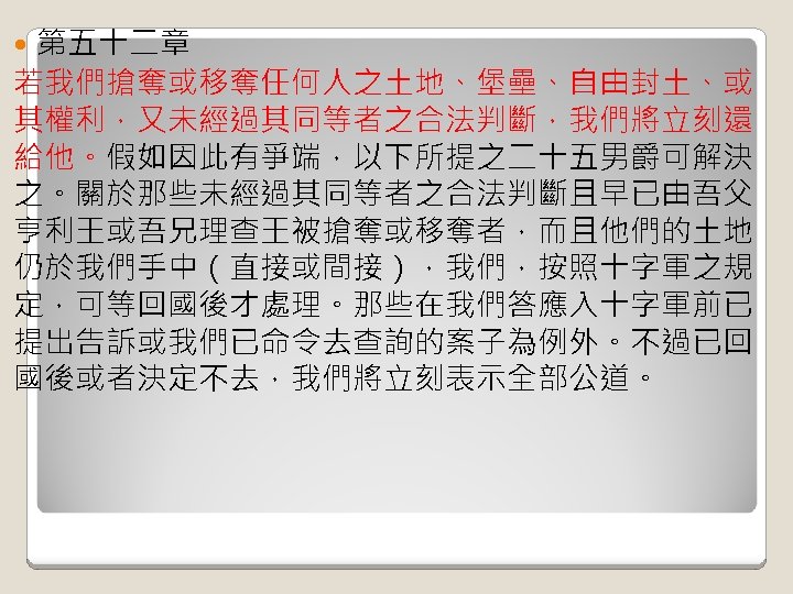 第五十二章 若我們搶奪或移奪任何人之土地、堡壘、自由封土、或 其權利，又未經過其同等者之合法判斷，我們將立刻還 給他。假如因此有爭端，以下所提之二十五男爵可解決 之。關於那些未經過其同等者之合法判斷且早已由吾父 亨利王或吾兄理查王被搶奪或移奪者，而且他們的土地 仍於我們手中（直接或間接），我們，按照十字軍之規 定，可等回國後才處理。那些在我們答應入十字軍前已 提出告訴或我們已命令去查詢的案子為例外。不過已回 國後或者決定不去，我們將立刻表示全部公道。 