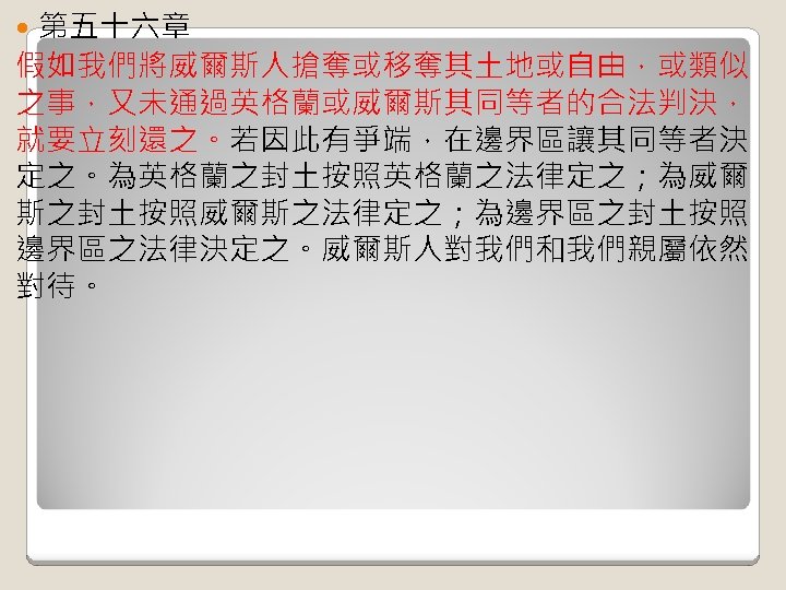 第五十六章 假如我們將威爾斯人搶奪或移奪其土地或自由，或類似 之事，又未通過英格蘭或威爾斯其同等者的合法判決， 就要立刻還之。若因此有爭端，在邊界區讓其同等者決 定之。為英格蘭之封土按照英格蘭之法律定之；為威爾 斯之封土按照威爾斯之法律定之；為邊界區之封土按照 邊界區之法律決定之。威爾斯人對我們和我們親屬依然 對待。 