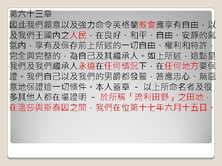 第六十三章 因此我們願意以及強力命令英格蘭教會應享有自由，以 及我們王國內之人民，在良好、和平、自由、安靜的氣 氛內，享有及保存前上所述的一切自由、權利和特許， 完全與完整的，為自己及其繼承人。如上所述，這點是 我們及我們繼承人永遠在任何情況下，在任何地方要保 證。我們自己以及我們的男爵都發誓，答應忠心、無惡 意地保證這一切條件。本人蓋章 － 以上所命名者及很 多其他人都在場證明 － 於所稱「流利田野」之田地， 在溫莎與斯泰因之間，我們在位第十七年六月十五日。