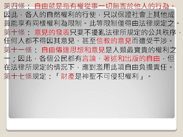 第四條： 自由就是指有權從事一切無害於他人的行為。 因此，各人的自然權利的行使，只以保證社會上其他成 員能享有同樣權利為限制。此等限制僅得由法律規定之。 第十條： 意見的發表只要不擾亂法律所規定的公共秩序， 任何人都不得因其意見、甚至信教的意見而遭受干涉。 第十一條： 自由傳達思想和意見是人類最寶貴的權利之 一；因此，各個公民都有言論、著述和出版的自由，但 在法律所規定的情況下，應對濫用此項自由負擔責任。 第十七條規定：「財產是神聖不可侵犯權利」。 