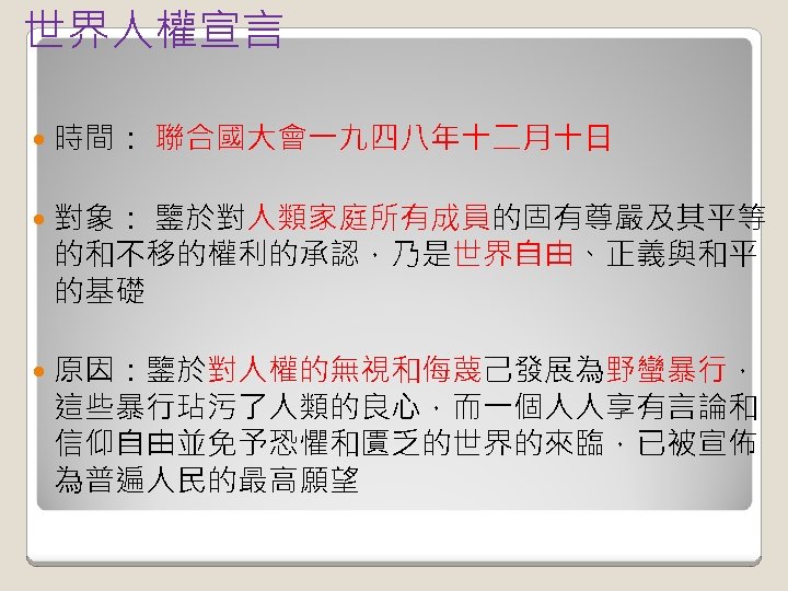 世界人權宣言 時間： 聯合國大會一九四八年十二月十日 對象： 鑒於對人類家庭所有成員的固有尊嚴及其平等 的和不移的權利的承認，乃是世界自由、正義與和平 的基礎 原因：鑒於對人權的無視和侮蔑己發展為野蠻暴行， 這些暴行玷污了人類的良心，而一個人人享有言論和 信仰自由並免予恐懼和匱乏的世界的來臨，已被宣佈 為普遍人民的最高願望 