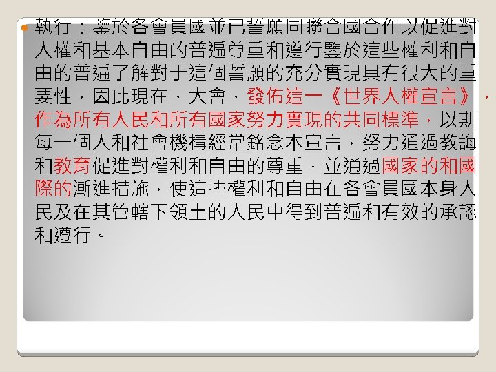  執行：鑒於各會員國並已誓願同聯合國合作以促進對 人權和基本自由的普遍尊重和遵行鑒於這些權利和自 由的普遍了解對于這個誓願的充分實現具有很大的重 要性，因此現在，大會，發佈這一《世界人權宣言》， 作為所有人民和所有國家努力實現的共同標準，以期 每一個人和社會機構經常銘念本宣言，努力通過教誨 和教育促進對權利和自由的尊重，並通過國家的和國 際的漸進措施，使這些權利和自由在各會員國本身人 民及在其管轄下領土的人民中得到普遍和有效的承認 和遵行。 