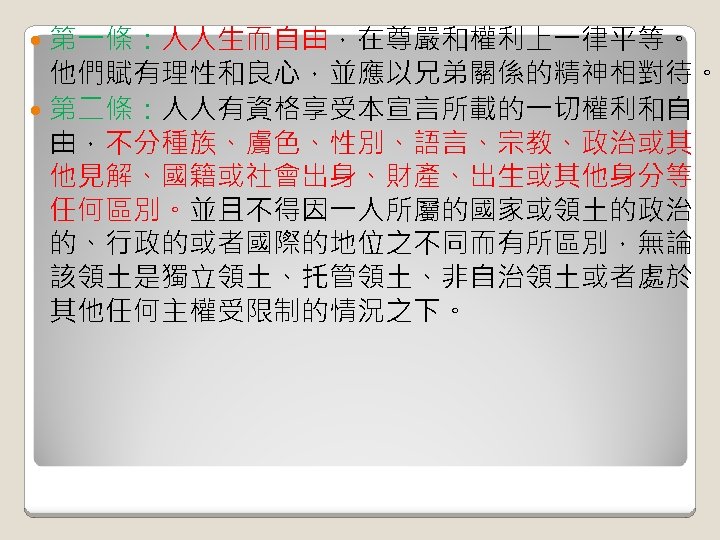 第一條：人人生而自由，在尊嚴和權利上一律平等。 他們賦有理性和良心，並應以兄弟關係的精神相對待。 第二條：人人有資格享受本宣言所載的一切權利和自 由，不分種族、膚色、性別、語言、宗教、政治或其 他見解、國籍或社會出身、財產、出生或其他身分等 任何區別。並且不得因一人所屬的國家或領土的政治 的、行政的或者國際的地位之不同而有所區別，無論 該領土是獨立領土、托管領土、非自治領土或者處於 其他任何主權受限制的情況之下。 