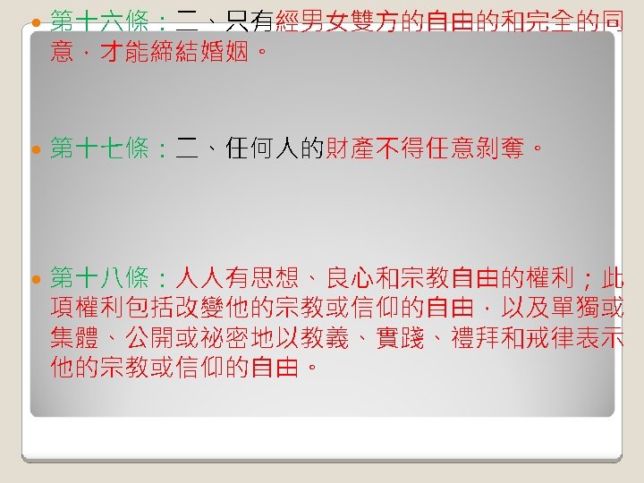  第十六條：二、只有經男女雙方的自由的和完全的同 意，才能締結婚姻。 第十七條：二、任何人的財產不得任意剝奪。 第十八條：人人有思想、良心和宗教自由的權利；此 項權利包括改變他的宗教或信仰的自由，以及單獨或 集體、公開或祕密地以教義、實踐、禮拜和戒律表示 他的宗教或信仰的自由。 
