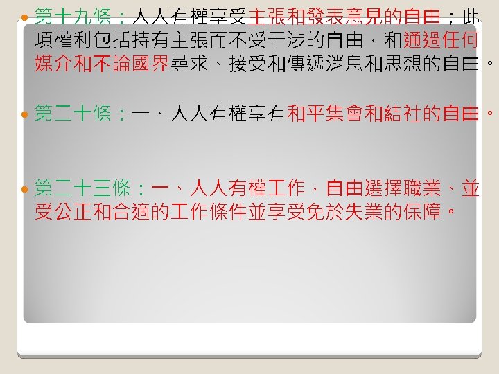  第十九條：人人有權享受主張和發表意見的自由；此 項權利包括持有主張而不受干涉的自由，和通過任何 媒介和不論國界尋求、接受和傳遞消息和思想的自由。 第二十條：一、人人有權享有和平集會和結社的自由。 第二十三條：一、人人有權 作，自由選擇職業、並 受公正和合適的 作條件並享受免於失業的保障。 