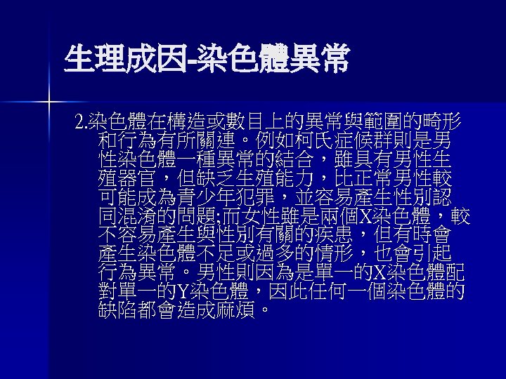 生理成因-染色體異常 2. 染色體在構造或數目上的異常與範圍的畸形 和行為有所關連。例如柯氏症候群則是男 性染色體一種異常的結合，雖具有男性生 殖器官，但缺乏生殖能力，比正常男性較 可能成為青少年犯罪，並容易產生性別認 同混淆的問題; 而女性雖是兩個X染色體，較 不容易產生與性別有關的疾患，但有時會 產生染色體不足或過多的情形，也會引起 行為異常。男性則因為是單一的X染色體配 對單一的Y染色體，因此任何一個染色體的 缺陷都會造成麻煩。