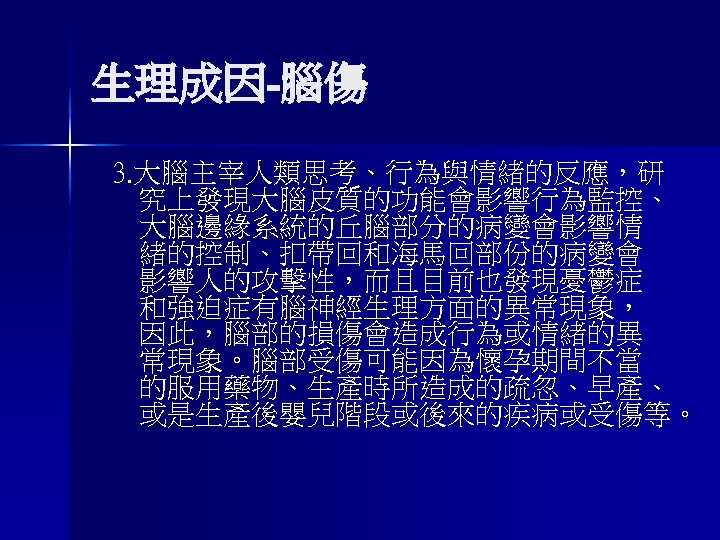 生理成因-腦傷 3. 大腦主宰人類思考、行為與情緒的反應，研 究上發現大腦皮質的功能會影響行為監控、 大腦邊緣系統的丘腦部分的病變會影響情 緒的控制、扣帶回和海馬回部份的病變會 影響人的攻擊性，而且目前也發現憂鬱症 和強迫症有腦神經生理方面的異常現象， 因此，腦部的損傷會造成行為或情緒的異 常現象。腦部受傷可能因為懷孕期間不當 的服用藥物、生產時所造成的疏忽、早產、 或是生產後嬰兒階段或後來的疾病或受傷等。 