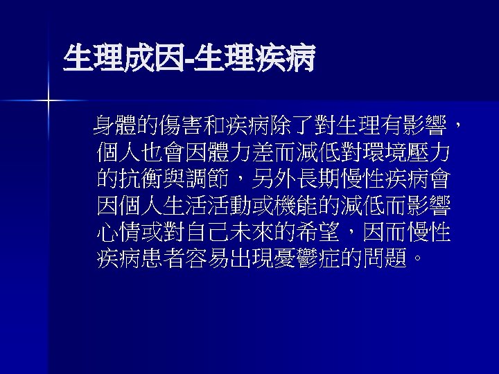 生理成因-生理疾病 身體的傷害和疾病除了對生理有影響， 個人也會因體力差而減低對環境壓力 的抗衡與調節，另外長期慢性疾病會 因個人生活活動或機能的減低而影響 心情或對自己未來的希望，因而慢性 疾病患者容易出現憂鬱症的問題。 