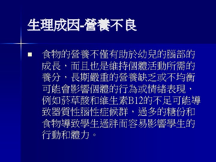 生理成因-營養不良 n 食物的營養不僅有助於幼兒的腦部的 成長，而且也是維持個體活動所需的 養分，長期嚴重的營養缺乏或不均衡 可能會影響個體的行為或情緒表現， 例如菸草酸和維生素B 12的不足可能導 致器質性腦性症候群，過多的糖份和 食物導致學生過胖而容易影響學生的 行動和體力。 