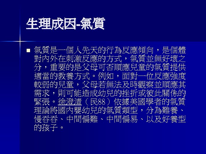 生理成因-氣質 n 氣質是一個人先天的行為反應傾向，是個體 對內外在刺激反應的方式，氣質並無好壞之 分，重要的是父母可否順應兒童的氣質提供 適當的教養方式。例如，面對一位反應強度 較弱的兒童，父母若無法及時觀察並順應其 需求，則可能造成幼兒的挫折或彼此關係的 緊張。徐澄清（民 88）依據美國學者的氣質 理論將國內嬰幼兒的氣質類型，分為難養、 慢吞吞、中間偏難、中間偏易、以及好養型 的孩子。 